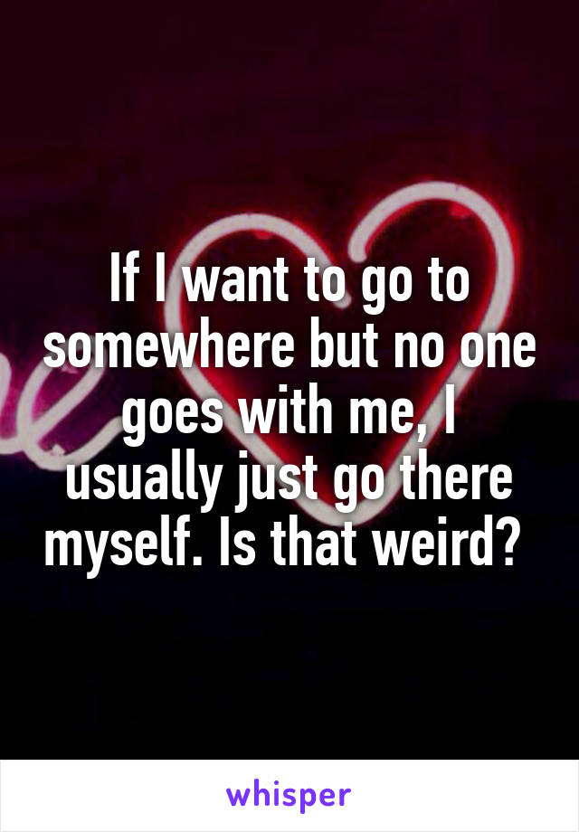 If I want to go to somewhere but no one goes with me, I usually just go there myself. Is that weird? 