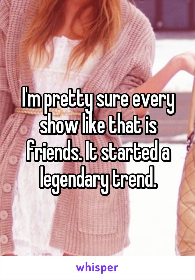 I'm pretty sure every show like that is friends. It started a legendary trend.