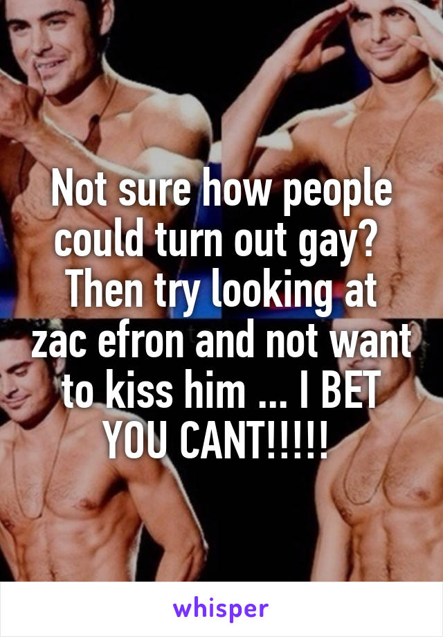 Not sure how people could turn out gay? 
Then try looking at zac efron and not want to kiss him ... I BET YOU CANT!!!!! 