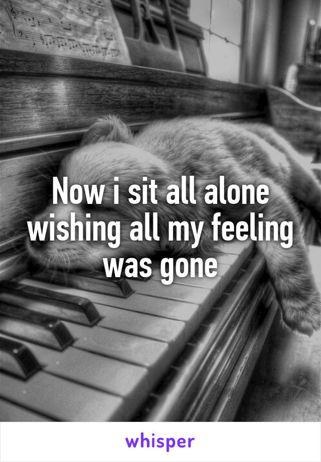 Now i sit all alone wishing all my feeling was gone