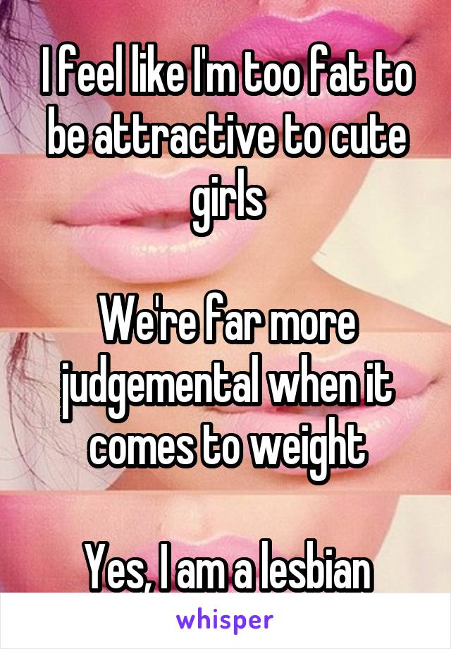 I feel like I'm too fat to be attractive to cute girls

We're far more judgemental when it comes to weight

Yes, I am a lesbian