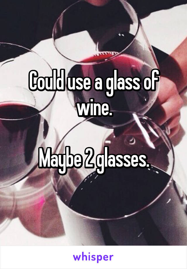 Could use a glass of wine.

Maybe 2 glasses.
