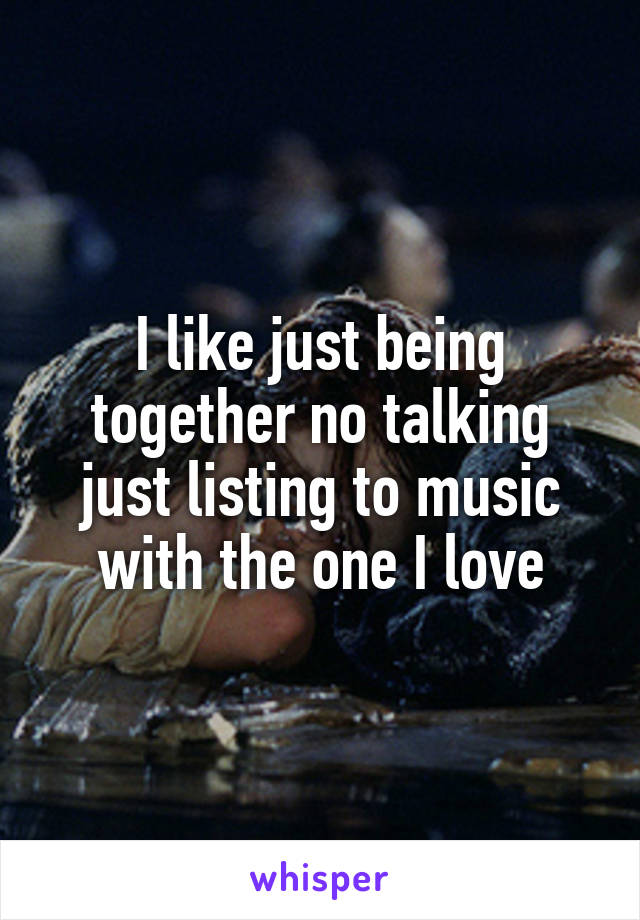 I like just being together no talking just listing to music with the one I love