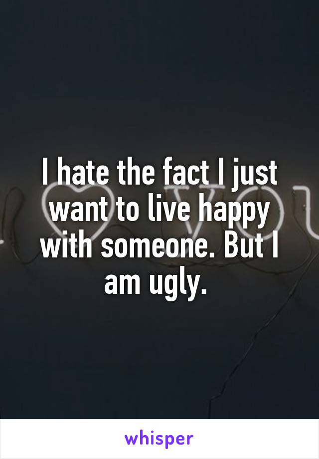 I hate the fact I just want to live happy with someone. But I am ugly. 