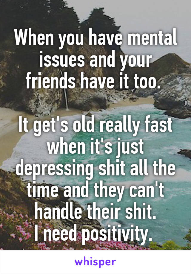 When you have mental issues and your friends have it too. 

It get's old really fast when it's just depressing shit all the time and they can't handle their shit.
I need positivity. 