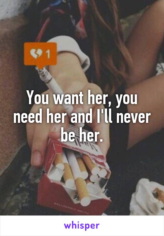 You want her, you need her and I'll never be her.