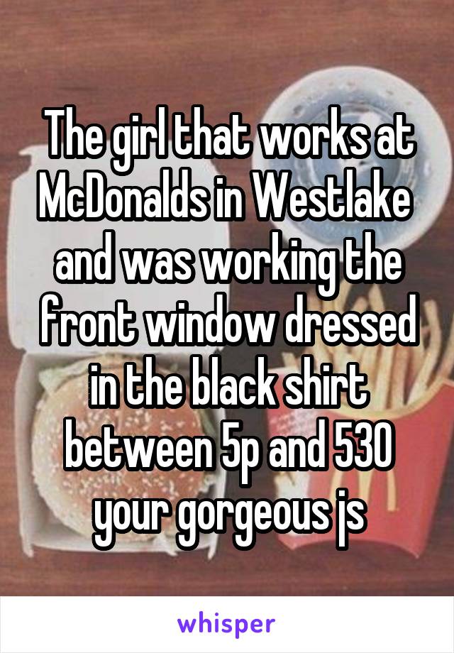 The girl that works at McDonalds in Westlake  and was working the front window dressed in the black shirt between 5p and 530 your gorgeous js