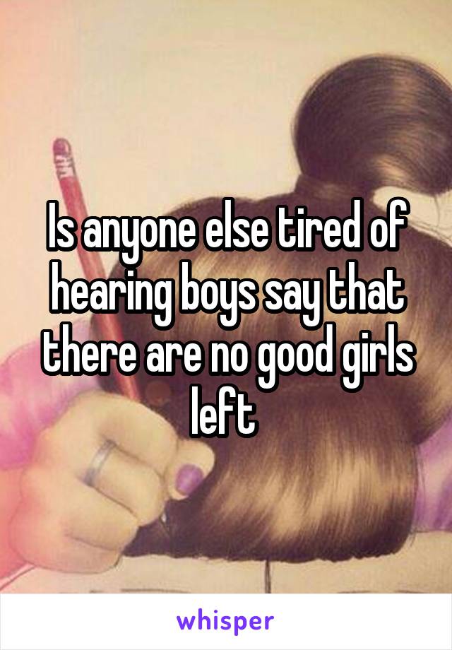 Is anyone else tired of hearing boys say that there are no good girls left 