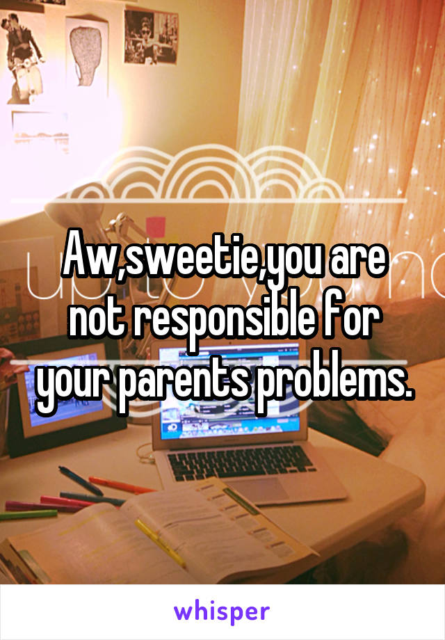 Aw,sweetie,you are not responsible for your parents problems.