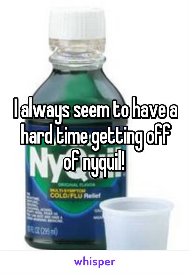 I always seem to have a hard time getting off of nyquil! 