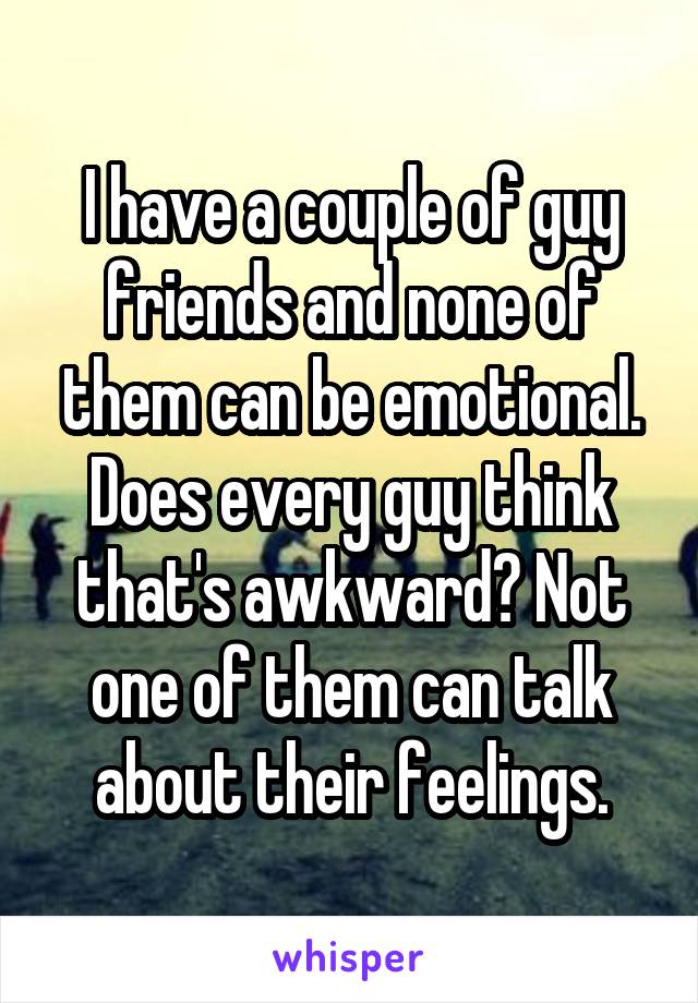 I have a couple of guy friends and none of them can be emotional.
Does every guy think that's awkward? Not one of them can talk about their feelings.