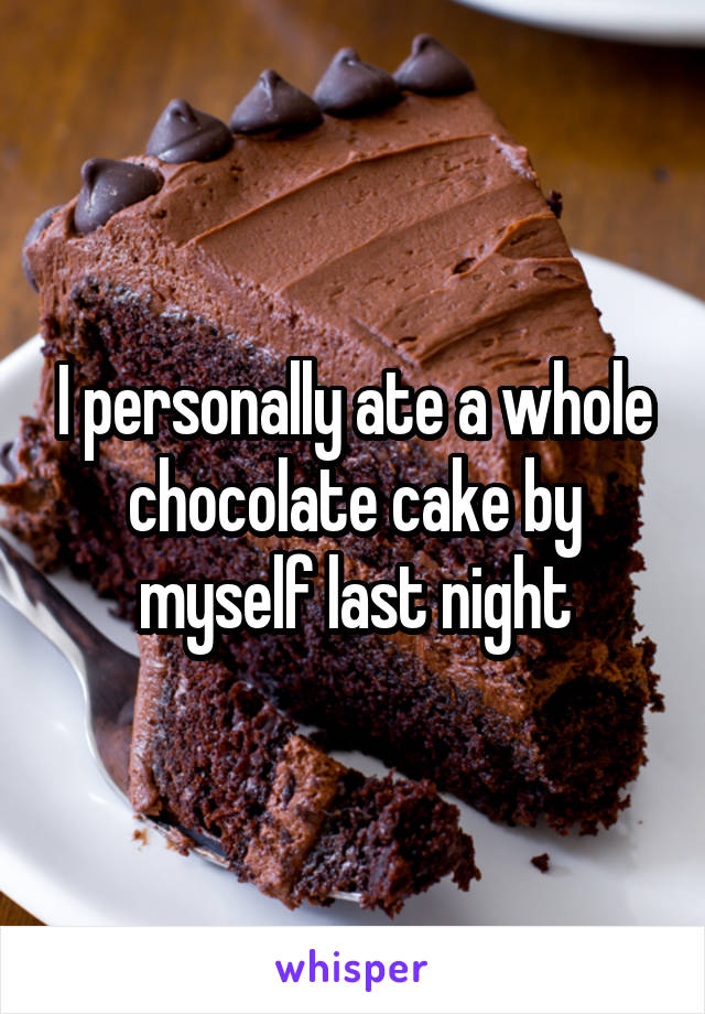 I personally ate a whole chocolate cake by myself last night