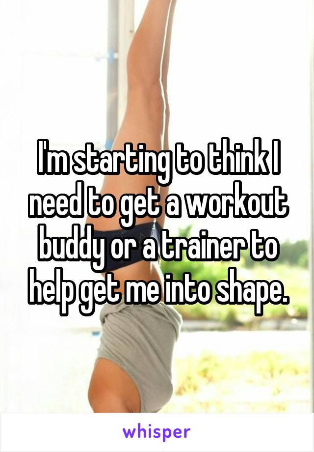 I'm starting to think I need to get a workout buddy or a trainer to help get me into shape.