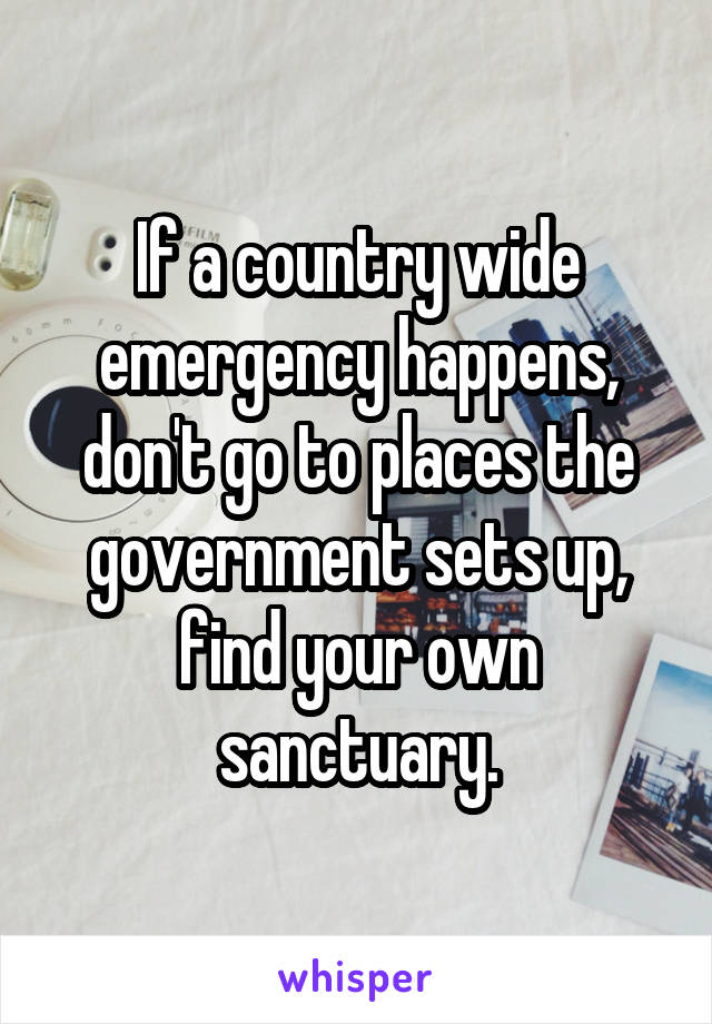 If a country wide emergency happens, don't go to places the government sets up, find your own sanctuary.