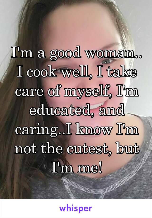 I'm a good woman.. I cook well, I take care of myself, I'm educated, and caring..I know I'm not the cutest, but I'm me!