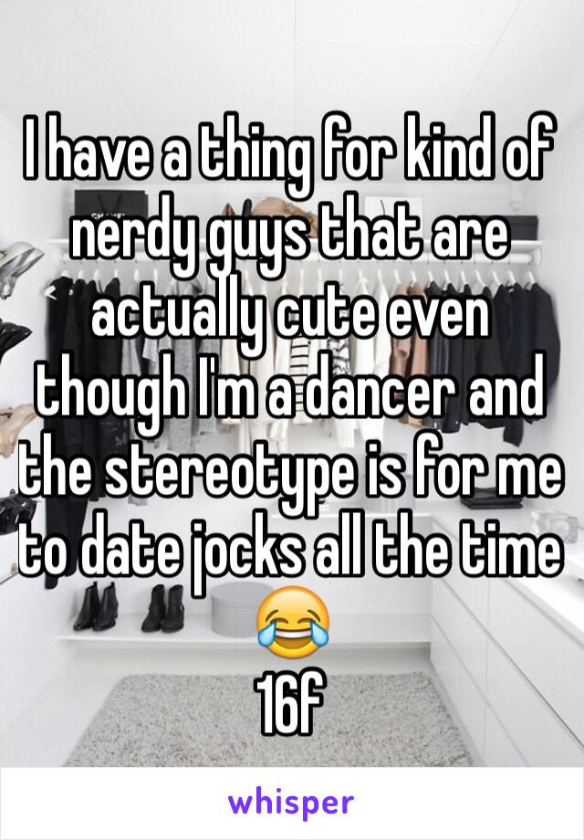 I have a thing for kind of nerdy guys that are actually cute even though I'm a dancer and the stereotype is for me to date jocks all the time 😂
16f