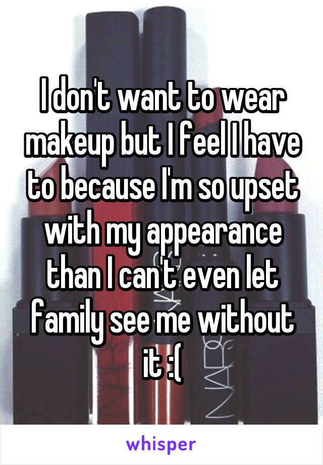 I don't want to wear makeup but I feel I have to because I'm so upset with my appearance than I can't even let family see me without it :(