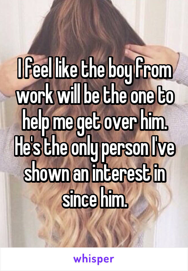 I feel like the boy from work will be the one to help me get over him. He's the only person I've shown an interest in since him.