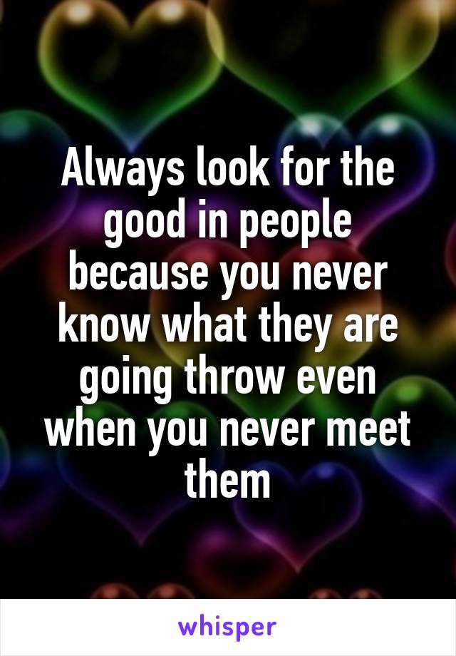 Always look for the good in people because you never know what they are going throw even when you never meet them