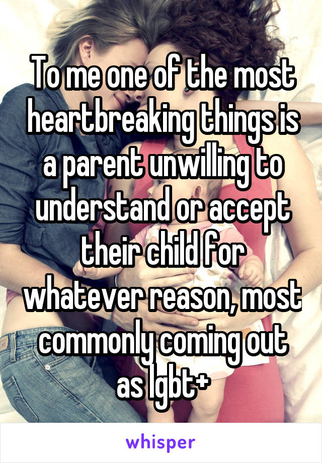 To me one of the most heartbreaking things is a parent unwilling to understand or accept their child for whatever reason, most commonly coming out as lgbt+