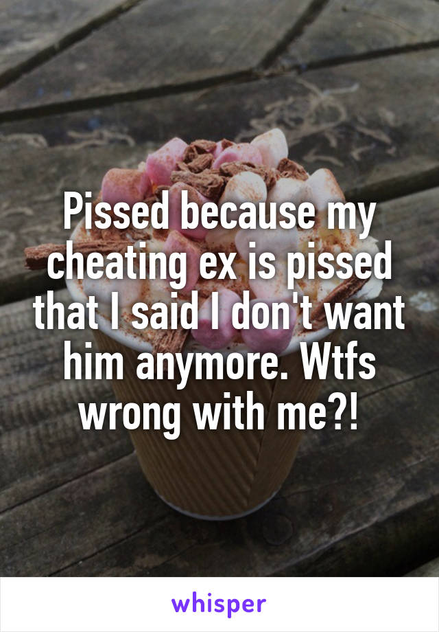 Pissed because my cheating ex is pissed that I said I don't want him anymore. Wtfs wrong with me?!