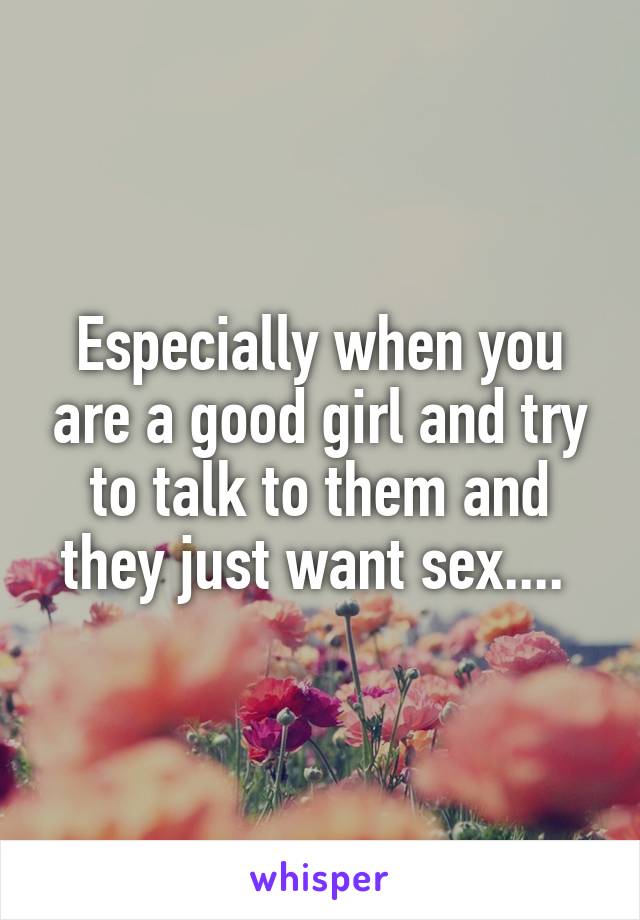 Especially when you are a good girl and try to talk to them and they just want sex.... 