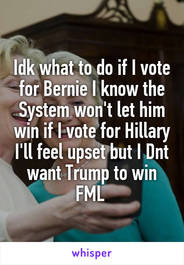 Idk what to do if I vote for Bernie I know the System won't let him win if I vote for Hillary I'll feel upset but I Dnt want Trump to win FML 