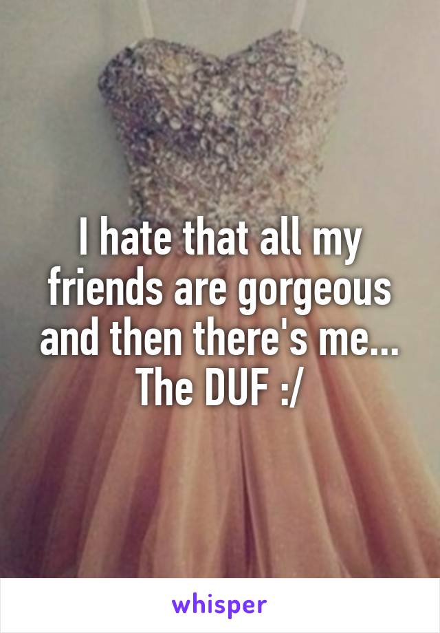 I hate that all my friends are gorgeous and then there's me... The DUF :/