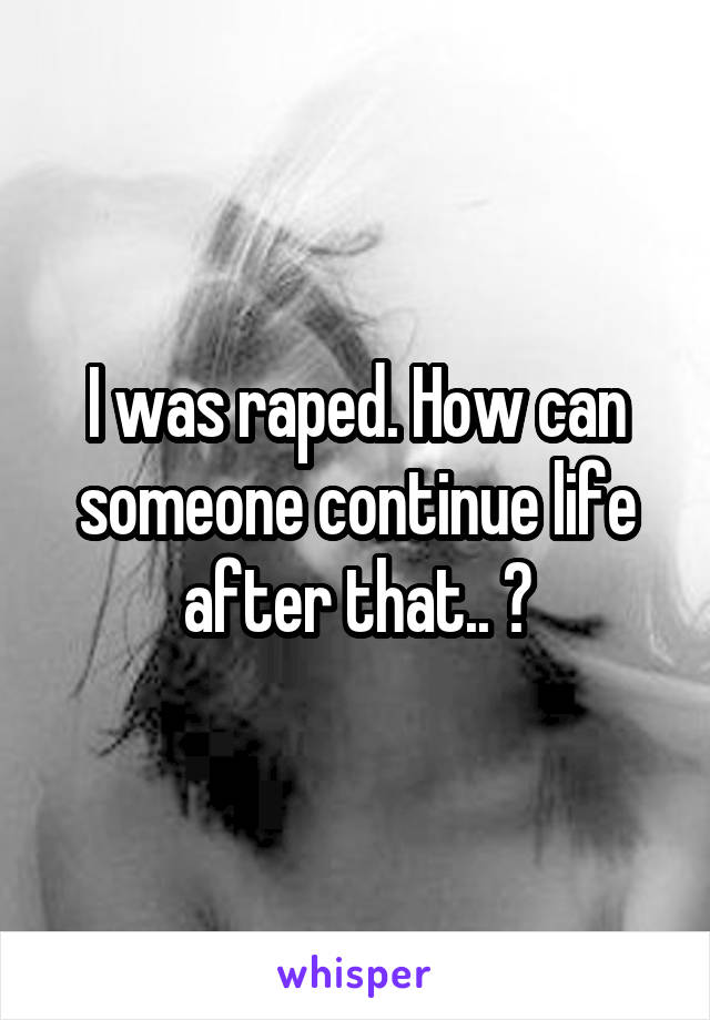 I was raped. How can someone continue life after that.. ?