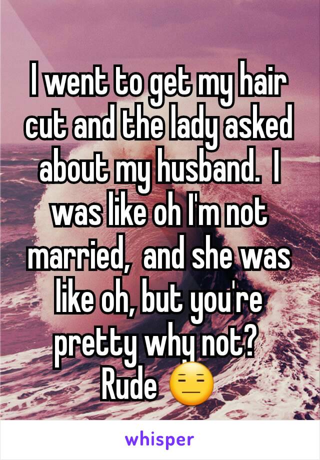 I went to get my hair cut and the lady asked about my husband.  I was like oh I'm not married,  and she was like oh, but you're pretty why not? 
Rude 😑