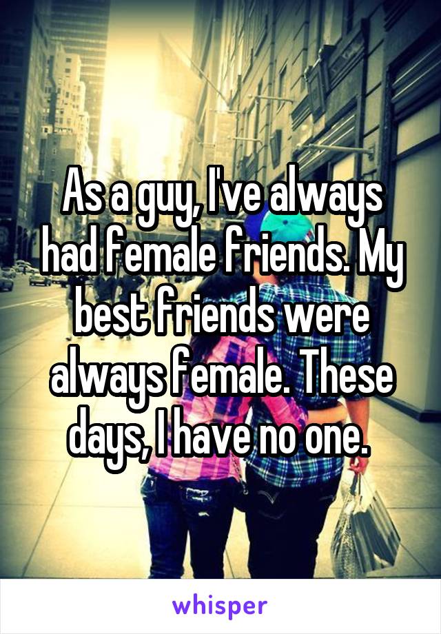 As a guy, I've always had female friends. My best friends were always female. These days, I have no one. 