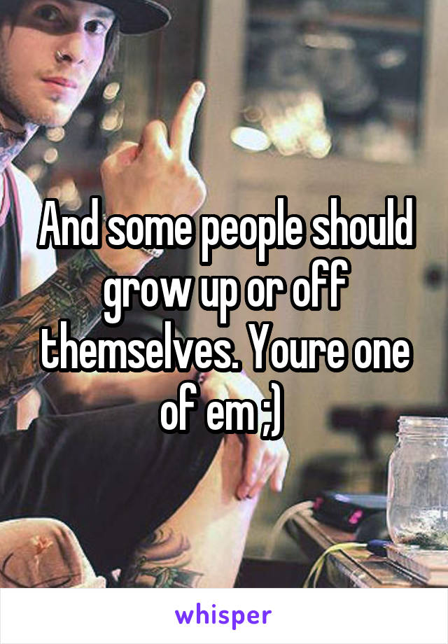 And some people should grow up or off themselves. Youre one of em ;) 