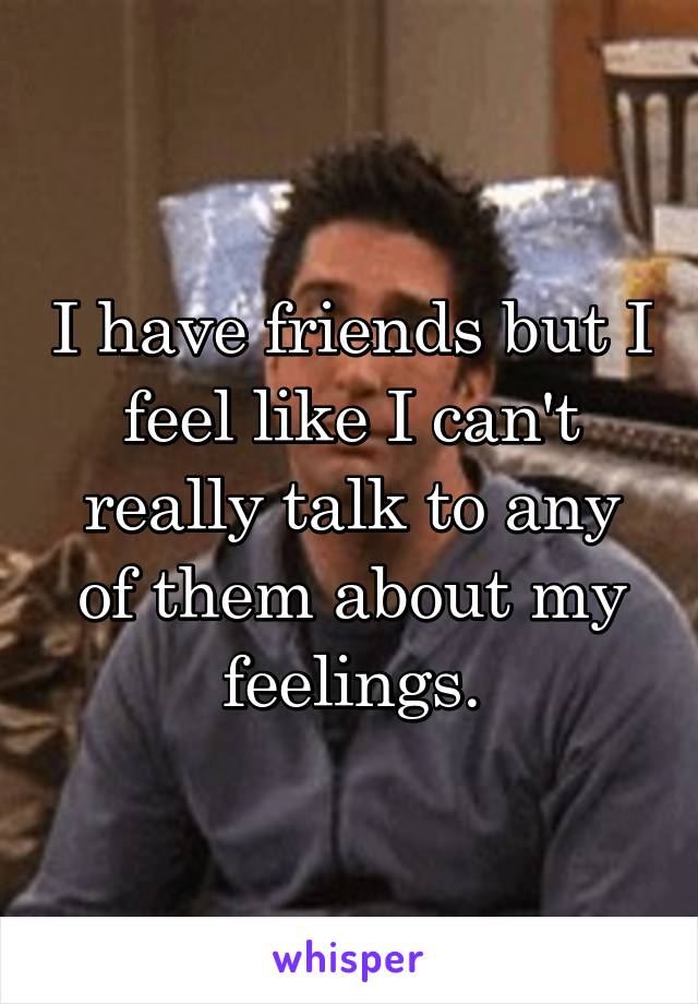 I have friends but I feel like I can't really talk to any of them about my feelings.