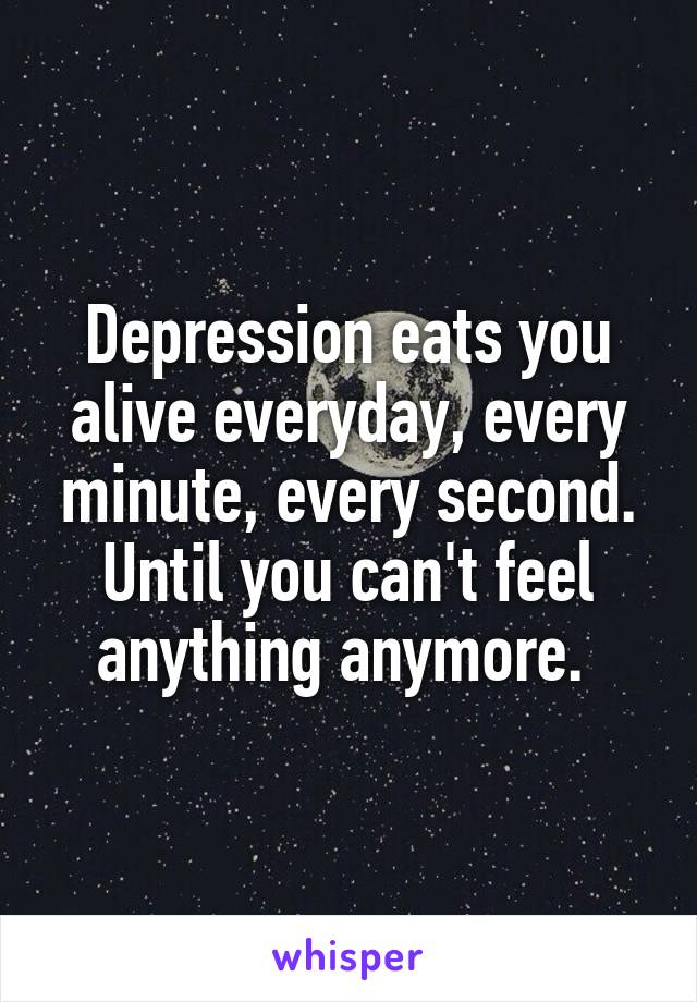 Depression eats you alive everyday, every minute, every second. Until you can't feel anything anymore. 