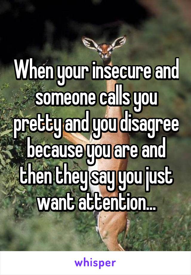 When your insecure and someone calls you pretty and you disagree because you are and then they say you just want attention...