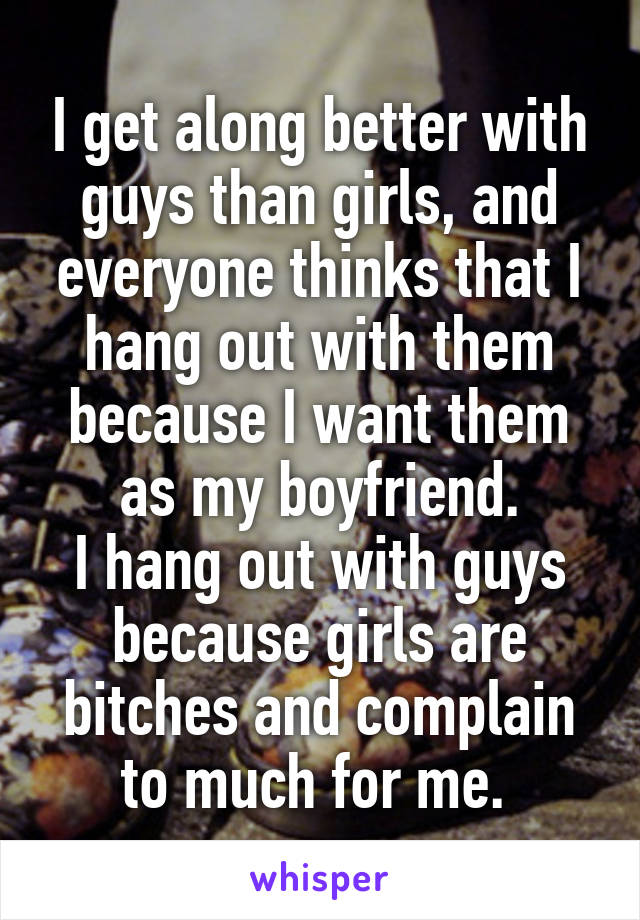 I get along better with guys than girls, and everyone thinks that I hang out with them because I want them as my boyfriend.
I hang out with guys because girls are bitches and complain to much for me. 