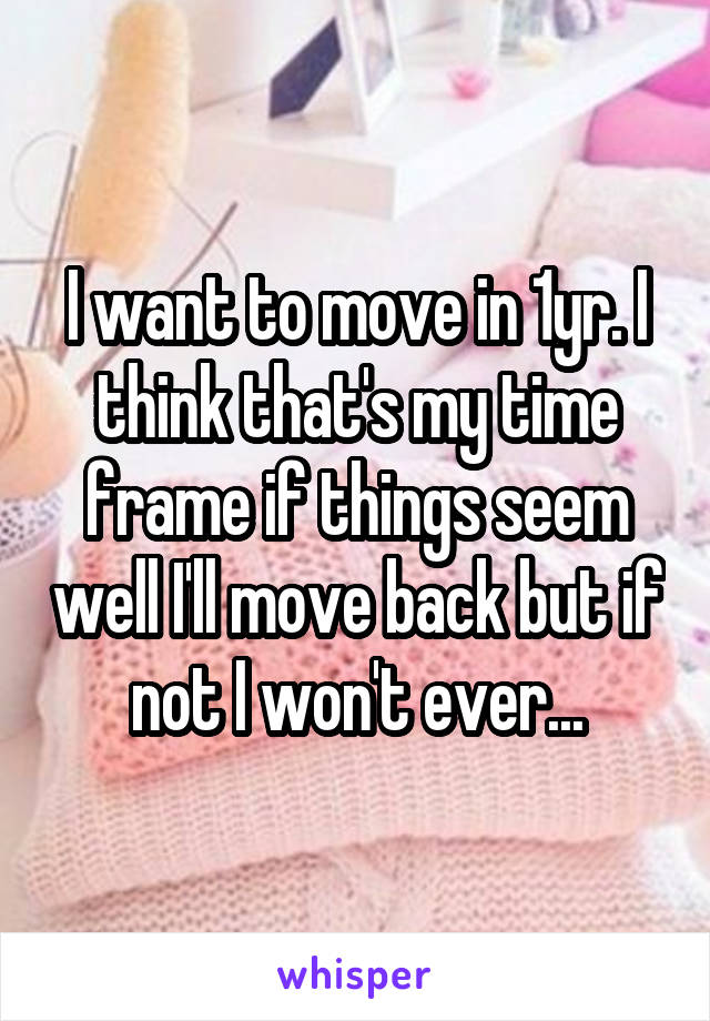 I want to move in 1yr. I think that's my time frame if things seem well I'll move back but if not I won't ever...