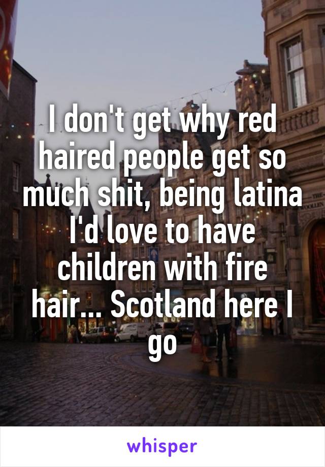 I don't get why red haired people get so much shit, being latina I'd love to have children with fire hair... Scotland here I go