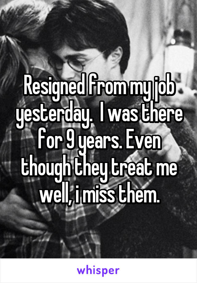 Resigned from my job yesterday.  I was there for 9 years. Even though they treat me well, i miss them.