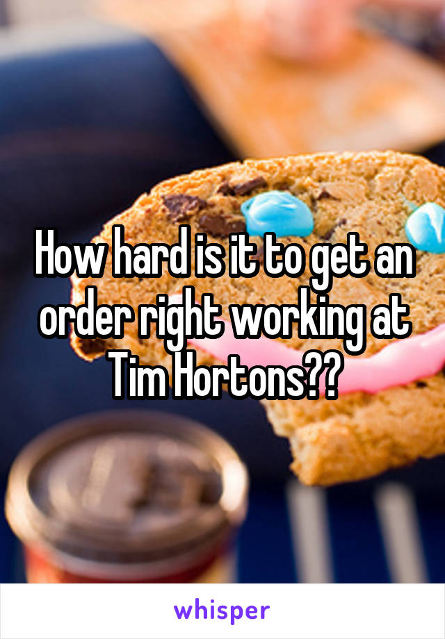 How hard is it to get an order right working at Tim Hortons??