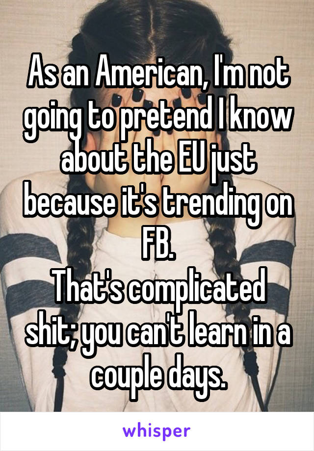 As an American, I'm not going to pretend I know about the EU just because it's trending on FB.
That's complicated shit; you can't learn in a couple days.