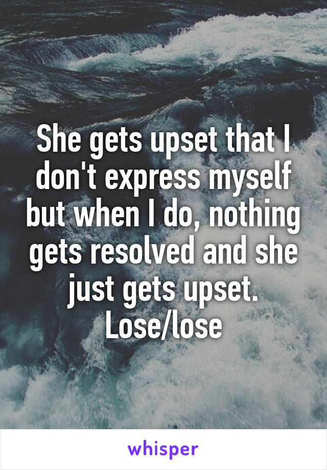 She gets upset that I don't express myself but when I do, nothing gets resolved and she just gets upset. Lose/lose