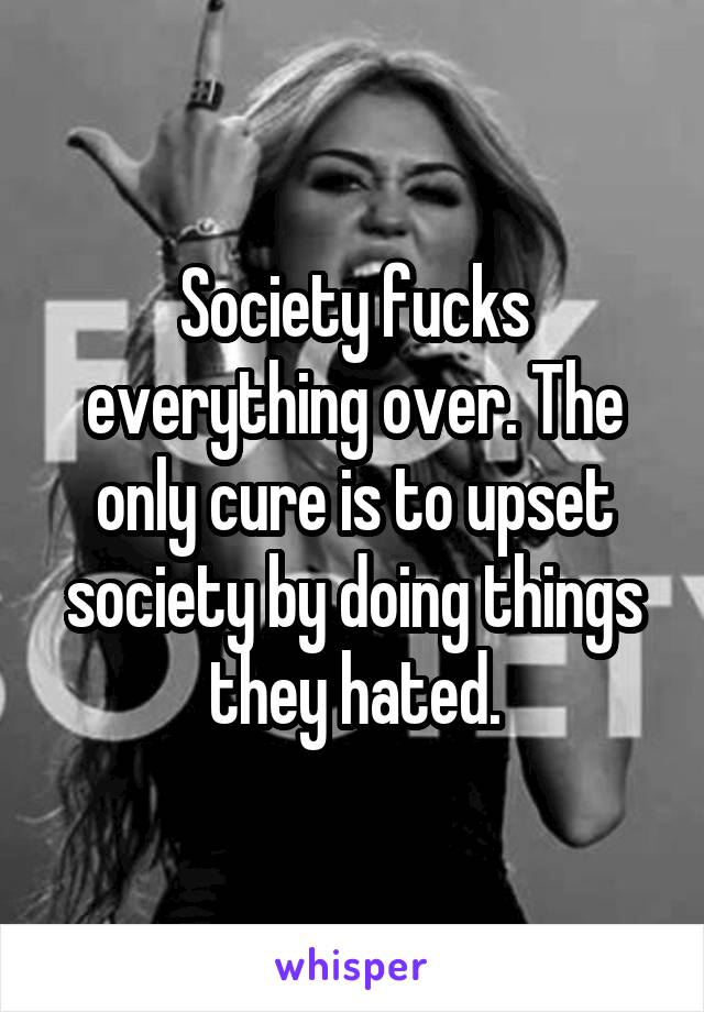 Society fucks everything over. The only cure is to upset society by doing things they hated.