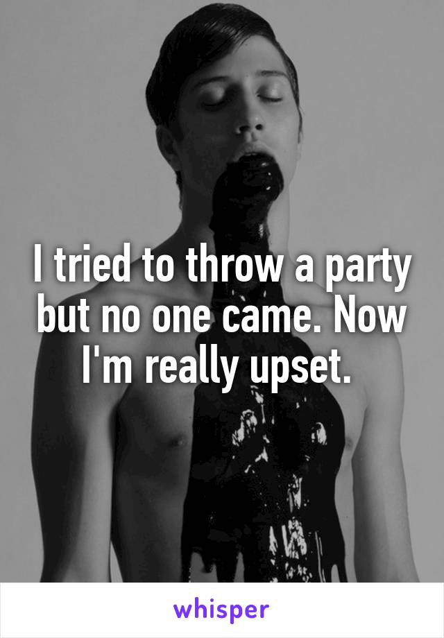 I tried to throw a party but no one came. Now I'm really upset. 