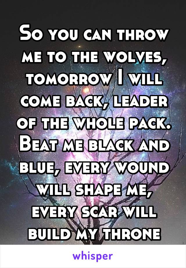 So you can throw me to the wolves, tomorrow I will come back, leader of the whole pack. Beat me black and blue, every wound will shape me, every scar will build my throne