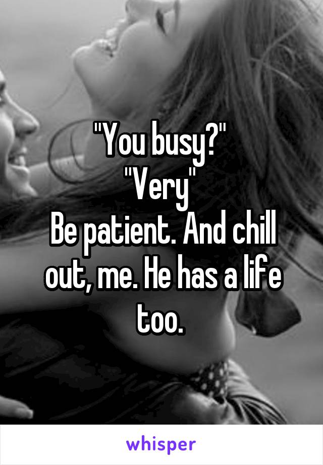 "You busy?" 
"Very" 
Be patient. And chill out, me. He has a life too. 