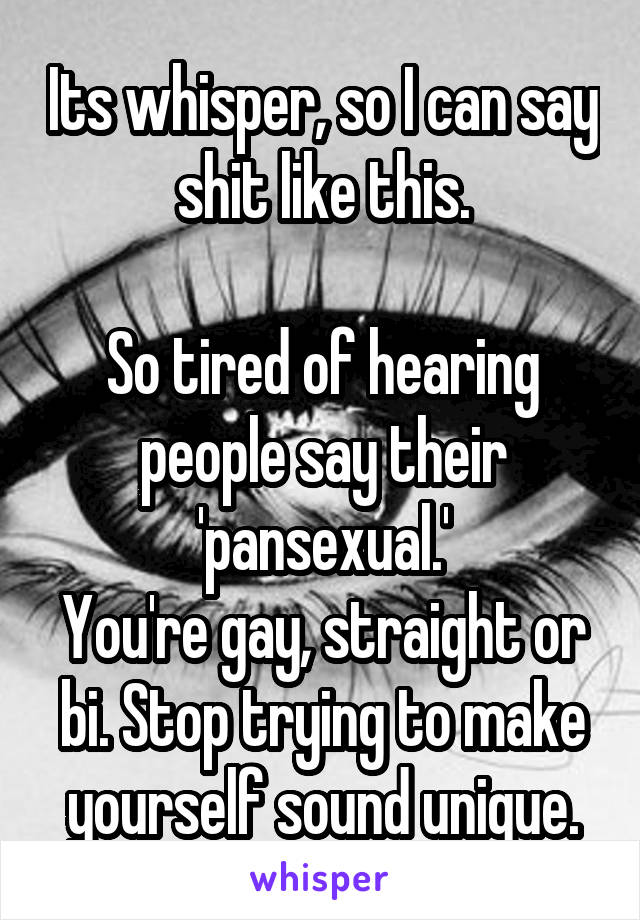 Its whisper, so I can say shit like this.

So tired of hearing people say their 'pansexual.'
You're gay, straight or bi. Stop trying to make yourself sound unique.