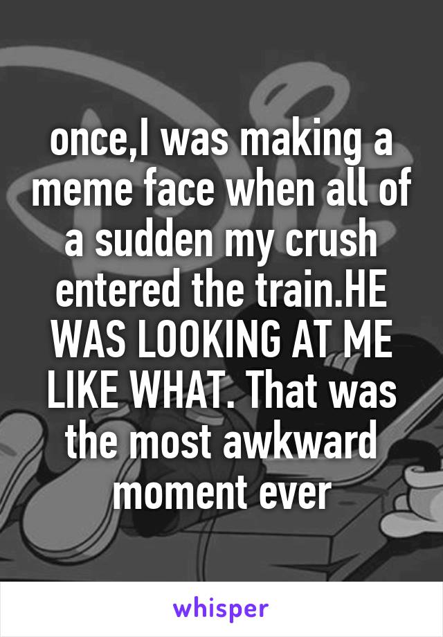 once,I was making a meme face when all of a sudden my crush entered the train.HE WAS LOOKING AT ME LIKE WHAT. That was the most awkward moment ever