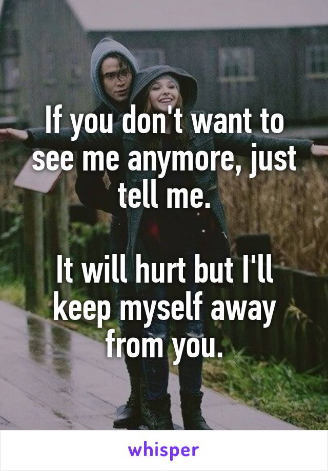 If you don't want to see me anymore, just tell me.

It will hurt but I'll keep myself away from you.