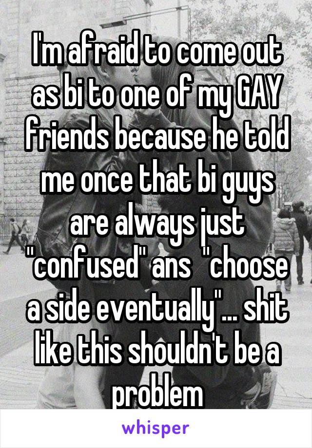 I'm afraid to come out as bi to one of my GAY friends because he told me once that bi guys are always just "confused" ans  "choose a side eventually"... shit like this shouldn't be a problem